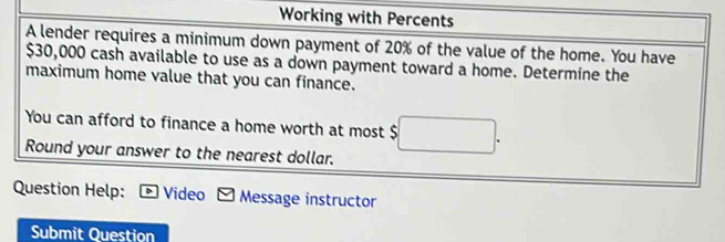 Working with Percents 
A lender requires a minimum down payment of 20% of the value of the home. You have
$30,000 cash available to use as a down payment toward a home. Determine the 
maximum home value that you can finance. 
You can afford to finance a home worth at most $ □. 
Round your answer to the nearest dollar. 
Question Help: Video Message instructor 
Submit Question