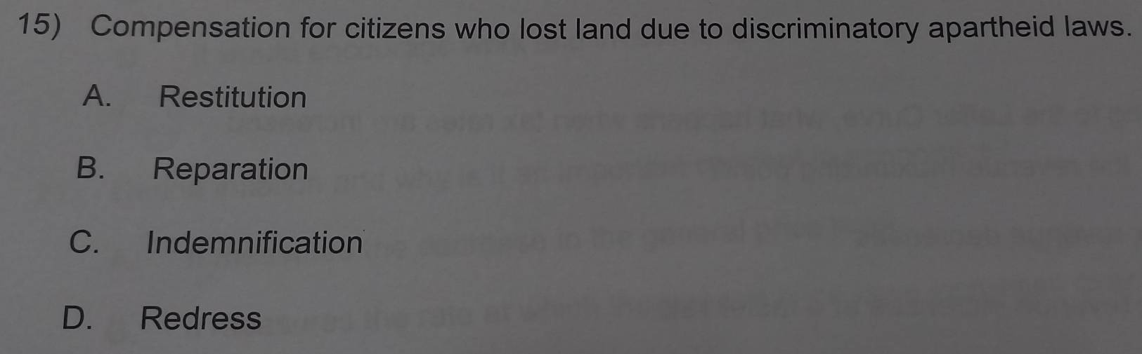 Compensation for citizens who lost land due to discriminatory apartheid laws.
A. Restitution
B. Reparation
C. Indemnification
D. Redress