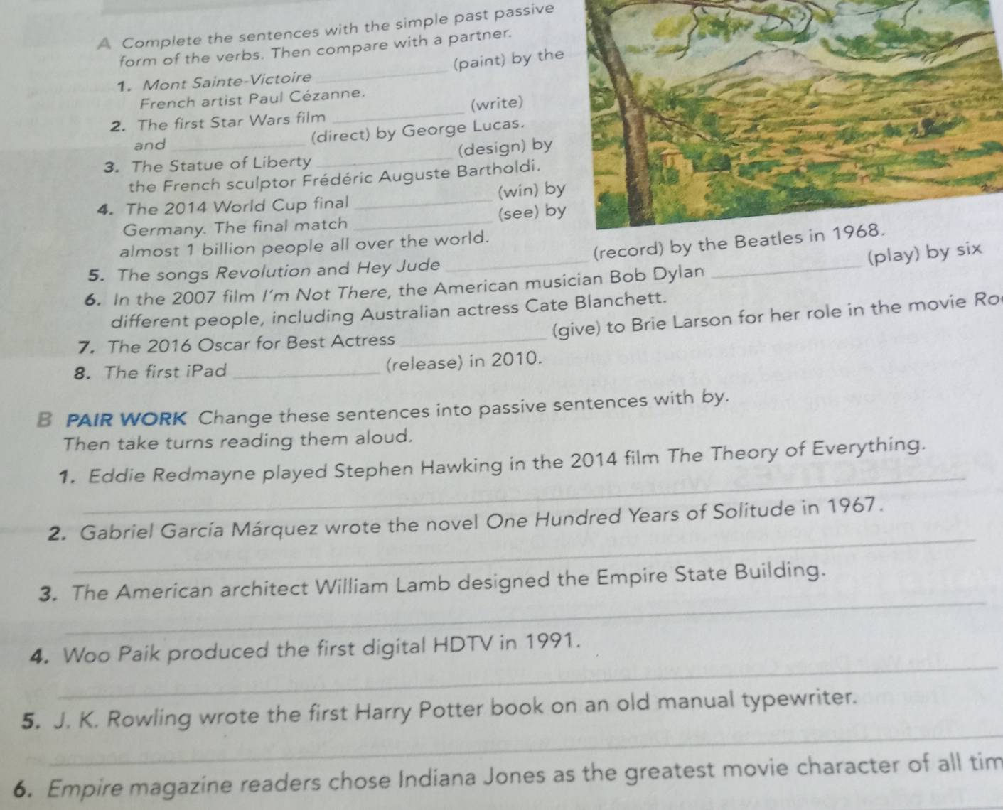 A Complete the sentences with the simple past passive 
form of the verbs. Then compare with a partner. 
1. Mont Sainte-Victoire _(paint) by th 
French artist Paul Cézanne. 
2. The first Star Wars film _(write) 
and 
(direct) by George Lucas. 
3. The Statue of Liberty _(design) by 
the French sculptor Frédéric Auguste Bartholdi. 
4. The 2014 World Cup final _(win) b 
Germany. The final match _(see) b 
_ 
_ 
(record) by the Beatles in 1968. 
almost 1 billion people all over the world. 
(play) by 
5. The songs Revolution and Hey Jude 
6. In the 2007 film I’m Not There, the American musician Bob Dylan 
different people, including Australian actress Cate Blanchett. 
(give) to Brie Larson for her role in the movie Ro 
7. The 2016 Oscar for Best Actress_ 
8. The first iPad _(release) in 2010. 
B PAIR WORK Change these sentences into passive sentences with by. 
Then take turns reading them aloud. 
_ 
1. Eddie Redmayne played Stephen Hawking in the 2014 film The Theory of Everything. 
_ 
2. Gabriel García Márquez wrote the novel One Hundred Years of Solitude in 1967. 
_ 
3. The American architect William Lamb designed the Empire State Building. 
_ 
4. Woo Paik produced the first digital HDTV in 1991. 
_ 
5. J. K. Rowling wrote the first Harry Potter book on an old manual typewriter. 
6. Empire magazine readers chose Indiana Jones as the greatest movie character of all tim