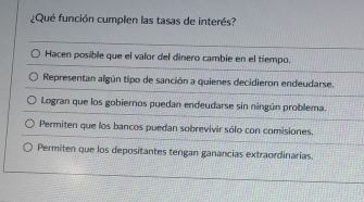 ¿Qué función cumplen las tasas de interés?
Hacen posible que el valor del dinero cambie en el tiempo.
Representan algún tipo de sanción a quienes decidieron endeudarse.
Logran que los gobieros puedan endeudarse sin ningún problema.
Permiten que los bancos puedan sobrevivir sólo con comisiones.
Permiten que los depositantes tengan ganancias extraordinarias.