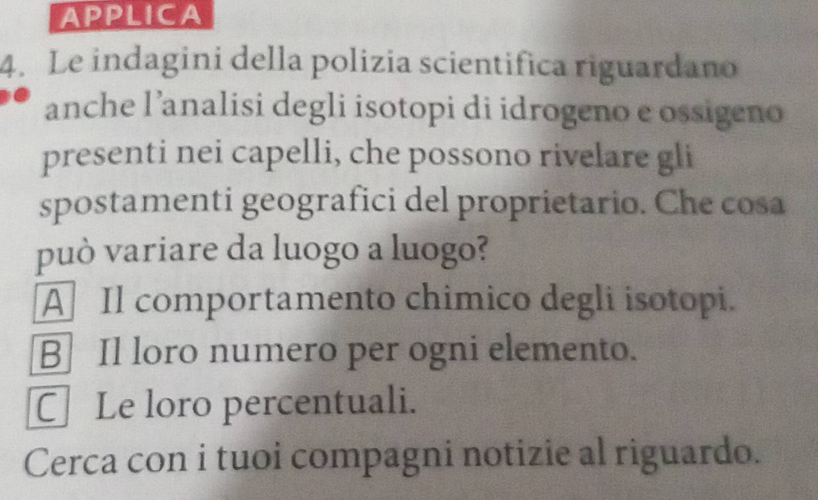 APPLICA
4. Le indagini della polizia scientifica riguardano
anche l’analisi degli isotopi di idrogeno e ossigeno
presenti nei capelli, che possono rivelare gli
spostamenti geografici del proprietario. Che cosa
può variare da luogo a luogo?
A Il comportamento chimico degli isotopi.
B] Il loro numero per ogni elemento.
CLe loro percentuali.
Cerca con i tuoi compagni notizie al riguardo.