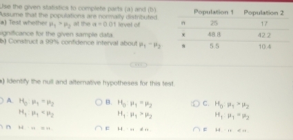 Use the given statistics to complete parts (a) and (b)
Assume that the populations are normally distributed
a) Test whether mu _1>mu _2 at the a=0.01 level of 
significance for the given sample data. 
b) Construct a 99% confidence interval about mu _1-mu _2
) Identify the null and alternative hypotheses for this test.
A. H_0:mu _1=mu _2 B. H_0:mu _1=mu _2 C. H_0:mu _1>mu _2
H_1:mu _1 H_1:mu _1>mu _2 H_1:mu _1=mu _2
n H:H=u = H.....!= n... = H-111∈ N