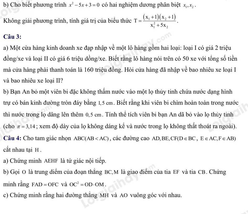 Cho biết phương trình x^2-5x+3=0 có hai nghiệm dương phân biệt x_1,x_2.
Không giải phương trình, tính giá trị của biểu thức T=frac (x_1+1)(x_2+1)(x_1)^2+5x_2.
Câu 3:
a) Một cừa hàng kinh doanh xe đạp nhập về một lô hàng gồm hai loại: loại I có giá 2 triệu
đồng/xe và loại II có giá 6 triệu dồng/xe. Biết rằng lô hàng nói trên có 50 xe với tổng số tiền
mà cửa hàng phải thanh toán là 160 triệu đồng. Hòi cửa hàng đã nhập về bao nhiêu xe loại I
và bao nhiêu xe loại II?
b) Bạn An bỏ một viên bi đặc không thẩm nước vào một lọ thủy tinh chứa nước dạng hình
trự có bán kinh đường tròn đáy bằng 1,5 cm. Biết rằng khi viên bi chìm hoàn toàn trong nước
thì nước trong lọ dâng lên thêm 0,5 cm. Tính thể tích viên bi bạn An dã bỏ vào lọ thủy tinh
(cho π =3,14; xem độ dày của lọ không dáng kể và nước trong lọ không thất thoát ra ngoài).
Câu 4: Cho tam giác nhọn ABC(AB , các đường cao AD,BE, CF(D∈ BC,E∈ AC,F∈ AB)
cắt nhau tại H .
a) Chứng minh AEHF là tứ giác nội tiếp.
b) Gọi O là trung diểm của đoạn thẳng BC,M là giao điểm của tia EF và tia CB. Chứng
minh rằng FAD=OFC và OC^2=OD· OM.
c) Chứng minh rằng hai đường thắng MH và AO vuông góc với nhau.