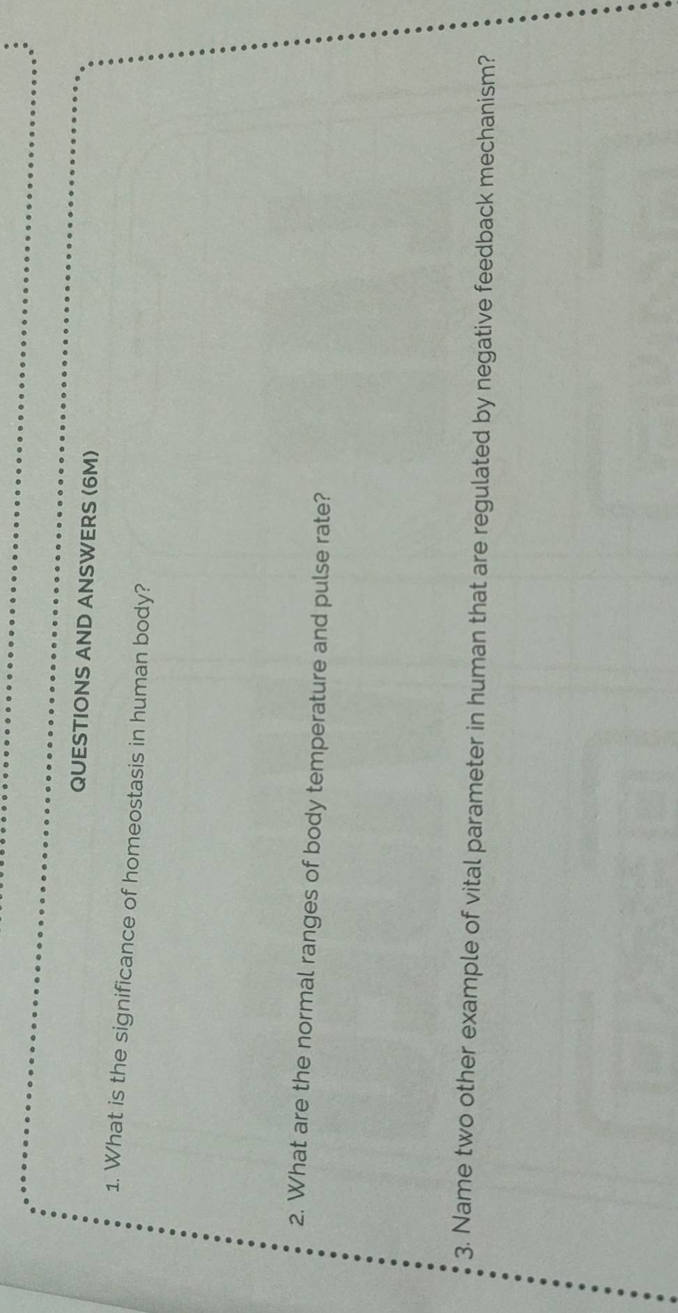 QUESTIONS AND ANSWERS (6M) 
1. What is the significance of homeostasis in human body? 
2. What are the normal ranges of body temperature and pulse rate? 
3. Name two other example of vital parameter in human that are regulated by negative feedback mechanism?