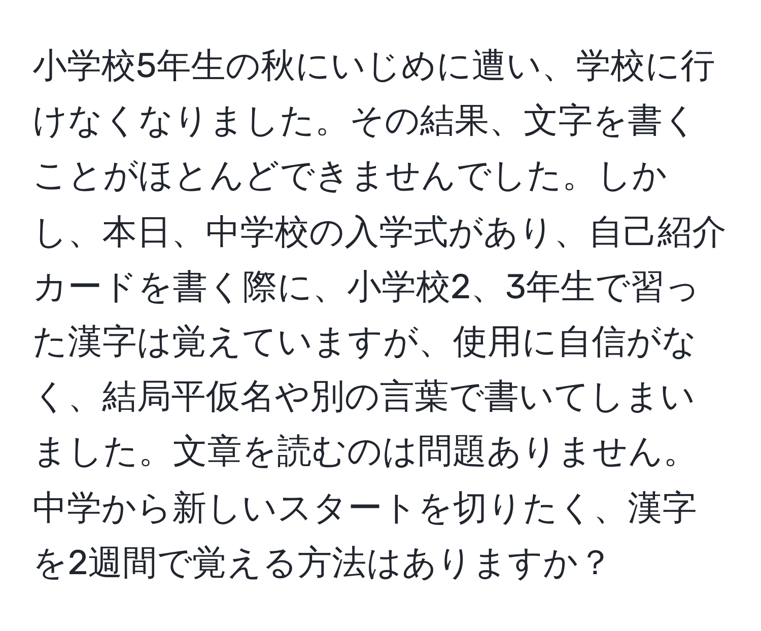 小学校5年生の秋にいじめに遭い、学校に行けなくなりました。その結果、文字を書くことがほとんどできませんでした。しかし、本日、中学校の入学式があり、自己紹介カードを書く際に、小学校2、3年生で習った漢字は覚えていますが、使用に自信がなく、結局平仮名や別の言葉で書いてしまいました。文章を読むのは問題ありません。中学から新しいスタートを切りたく、漢字を2週間で覚える方法はありますか？