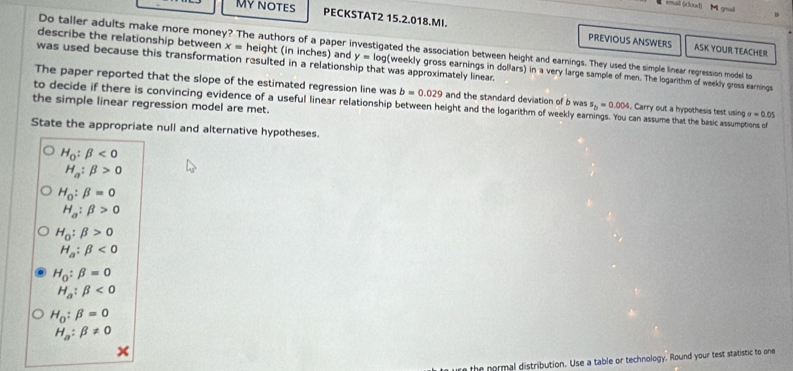 My notes 
enail ()clood) M geail 
PECKSTAT2 15.2.018.MI. PREVIOUS ANSWERS ASK YOUR TEACHER 
Do taller adults make more money? The authors of a paper investigated the association between height and earnings. They used the simple linear regression model to 
describe the relationship between x= height (in inches) and y=log (weekly gross earnings in dollars) in a very large sample of men. The logarithm of weekly gross earnings 
was used because this transformation resulted in a relationship that was approximately linear. 
The paper reported that the slope of the estimated regression line was b=0.029 and the standard deviation of b was s_b=0.004. Carry out a hypothesis test using sigma =0.05
the simple linear regression model are met. to decide if there is convincing evidence of a useful linear relationship between height and the logarithm of weekly ear can assume that the basic assumptions of 
State the appropriate null and alternative hypotheses.
H_0:beta <0</tex>
H_a:beta >0
H_0:beta =0
H_a:beta >0
H_0:beta >0
H_a:beta <0</tex>
H_0:beta =0
H_a:beta <0</tex>
H_0:beta =0
H_a:beta != 0
the normal distribution. Use a table or technology. Round your test statistic to one