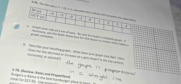 3-76. For the r
reate a complete graph. i
mplete.
es box for this lesson to review what makes a
b. Describe your resulting graph. What does your graph look like? (Hint:
horizontal, or slanted?)
Does the line decrease or increase as x gets larger? Is the line vertical,
3-78. (Review: Rates and Proportions)
Burgers-o-Rama is the best hamburger place in town
meat for $27.50. Use proport
ansu