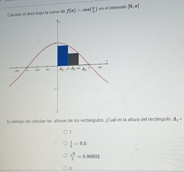 Calcular el área bajo la curva de f(x)=cos ( x/2 ) en el intervalo [0,π ]
Es tiempo de calcular las alturas de los rectángulos, ¿Cuál es la altura del rectángulo A_1=
1
 1/2 =0.5
 sqrt(3)/2 approx 0.86602
0