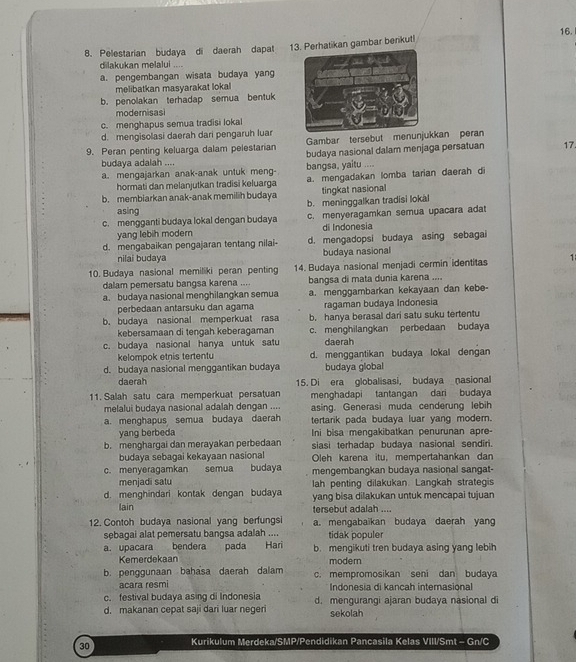 Pelestarian budaya di daerah dapat . 13. Perhatikan gambar benikut!
dilakukan melalui ....
a. pengembangan wisata budaya yang
melibatkan masyarakat lokal
b. penolakan terhadap semua bentuk
moderisasi
c. menghapus semua tradisi lokal
d. mengisolasi daerah dari pengaruh luar
Gambar tersebut menunjukkan peran
9. Peran penting keluarga dalam pelestarian budaya nasional dalam menjaga persatuan 17
budaya adalah ....
a. mengajarkan anak-anak untuk meng- bangsa, yaitu ....
hormati dan melanjutkan tradisi keluarga a. mengadakan lomba tarian daerah di
tingkat nasional
b. membiarkan anak-anak memilih budaya b. meninggalkan tradisi lokal
asing
c. mengganti budaya lokal dengan budaya c. menyeragamkan semua upacara adat
yang lebih modern di Indonesia
d. mengabaikan pengajaran tentang nilai- d. mengadopsi budaya asing sebagai
nilai budaya budaya nasional
10. Budaya nasional memiliki peran penting 14. Budaya nasional menjadi cermin identitas 1
dalam pemersatu bangsa karena .... bangsa di mata dunia karena ....
a. budaya nasional menghilangkan semua a. menggambarkan kekayaan dan kebe-
perbedaan antarsuku dan agama ragaman budaya Indonesia
b. budaya nasional memperkuat rasa b. hanya berasal dari satu suku tertentu
kebersamaan di tengah keberagaman c. menghilangkan perbedaan budaya
c. budaya nasional hanya untuk satu daerah
kelompok etnis tertentu
d. budaya nasional menggantikan budaya d. menggantikan budaya lokal dengan
budaya global
daerah 15. Di era globalisasi, budaya nasional
11. Salah satu cara memperkuat persatuan menghadapi tantangan dari budaya
melalui budaya nasional adalah dengan .... asing. Generasi muda cenderung lebih
a. menghapus semua budaya daerah tertarik pada budaya luar yang modern.
yang berbeda Ini bisa mengakibatkan penurunan apre-
b. menghargai dan merayakan perbedaan siasi terhadap budaya nasional sendiri.
budaya sebagai kekayaan nasional Oleh karena itu, mempertahankan dan
c. menyeragamkan semua budaya mengembangkan budaya nasional sangat-
menjadi salu
d. menghindari kontak dengan budaya lah penting dilakukan. Langkah strategis
yang bisa dilakukan untuk mencapai tujuan
lain tersebut adalah ....
12. Contoh budaya nasional yang berfungsi a. mengabaikan budaya daerah yang
sebagai alat pemersatu bangsa adalah .... tidak populer
a. upacara bendera pada Hari b. mengikuti tren budaya asing yang lebih
Kemerdekaan modern
b. penggunaan bahasa daerah dalam c. mempromosikan seni dan budaya
acara resmi Indonesia di kancah internasional
c. festival budaya asing di Indonesia d. mengurangi ajaran budaya nasional di
d. makanan cepat saji dari luar negeri sekolah
30 Kurikulum Merdeka/SMP/Pendidikan Pancasila Kelas VIII/Smt - Gn/C