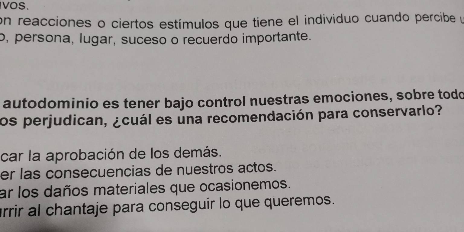 vos. 
on reacciones o ciertos estímulos que tiene el individuo cuando percibe y 
o, persona, lugar, suceso o recuerdo importante. 
autodominio es tener bajo control nuestras emociones, sobre todo 
los perjudican, ¿cuál es una recomendación para conservarlo? 
car la aprobación de los demás. 
er las consecuencias de nuestros actos. 
ar los daños materiales que ocasionemos. 
rrir al chantaje para conseguir lo que queremos.