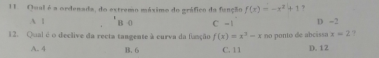 Qual é a ordenada, do extremo máximo do gráfico da função f(x)=-x^2+1 7
A | D -2
B· ()
C-1
12. Qual é o declive da recta tangente à curva da função f(x)=x^3-x no ponto de abcissa x=2 ?
A. 4 B. 6 C. 11 D. 12