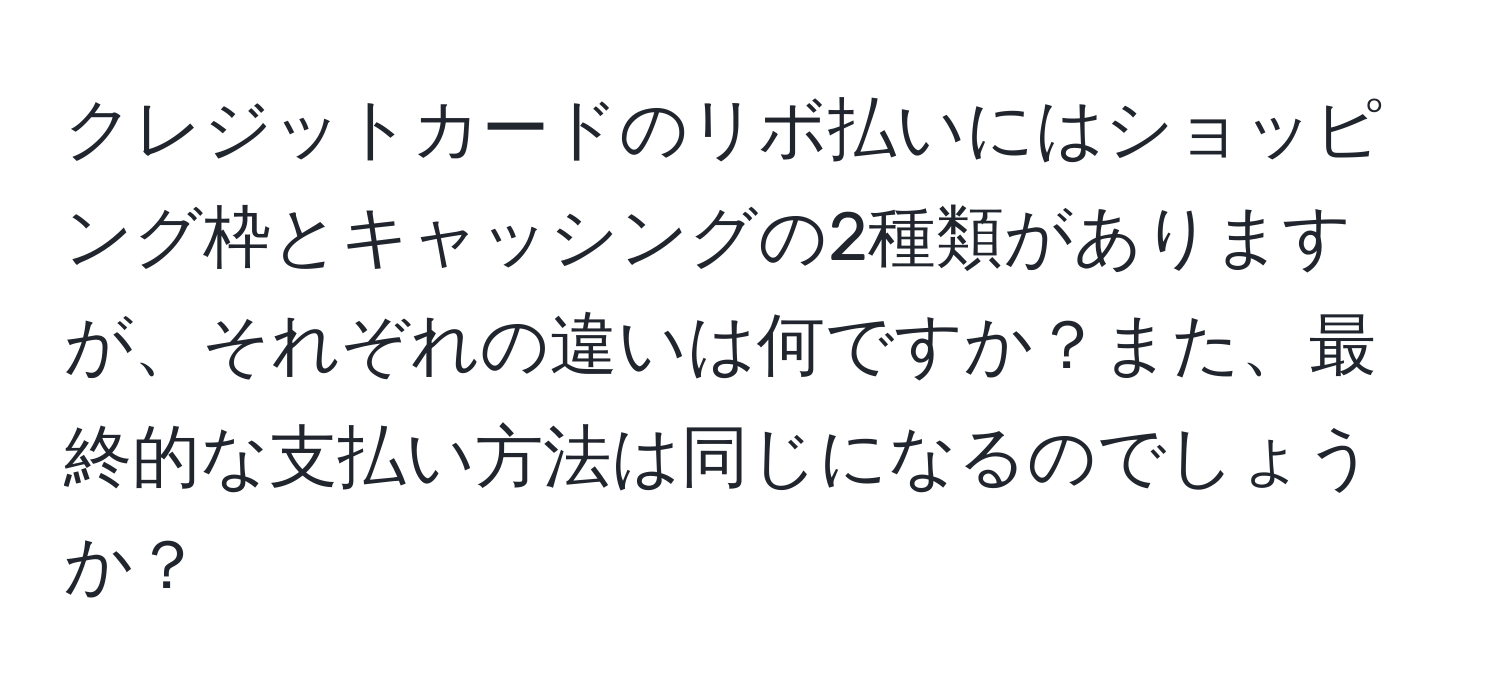 クレジットカードのリボ払いにはショッピング枠とキャッシングの2種類がありますが、それぞれの違いは何ですか？また、最終的な支払い方法は同じになるのでしょうか？