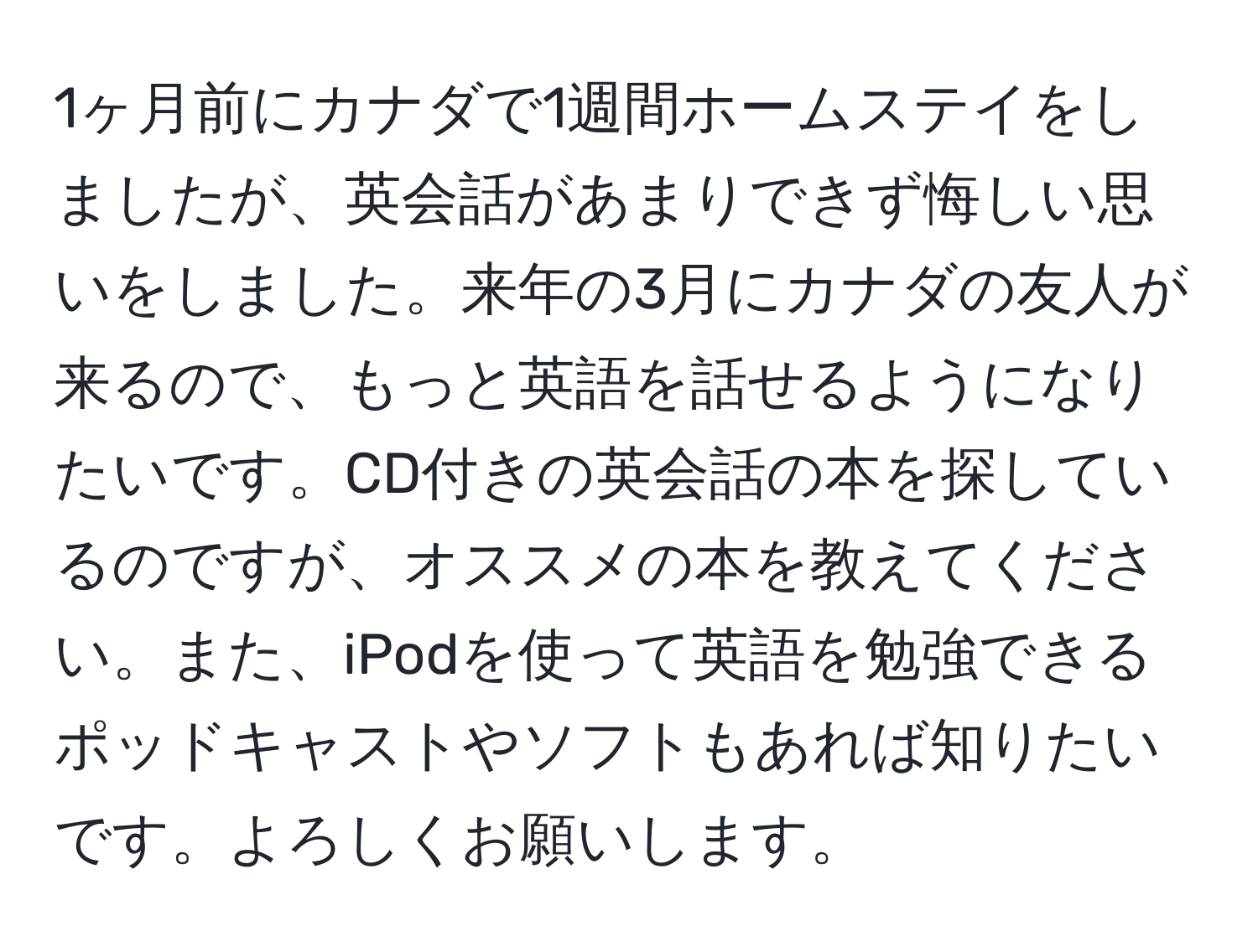 1ヶ月前にカナダで1週間ホームステイをしましたが、英会話があまりできず悔しい思いをしました。来年の3月にカナダの友人が来るので、もっと英語を話せるようになりたいです。CD付きの英会話の本を探しているのですが、オススメの本を教えてください。また、iPodを使って英語を勉強できるポッドキャストやソフトもあれば知りたいです。よろしくお願いします。