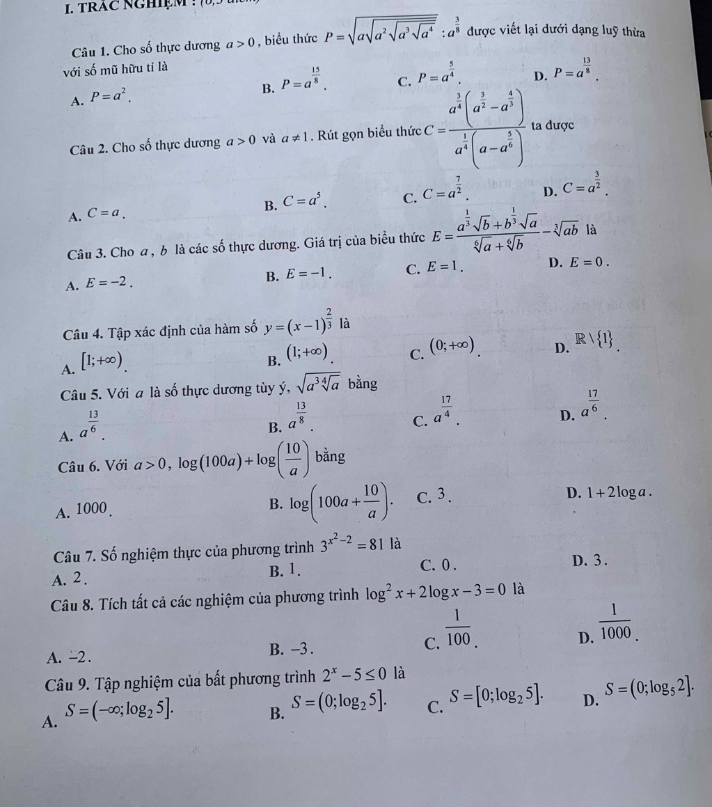 TRAC NGHIệM !
Câu 1. Cho số thực dương a>0 , biểu thức P=sqrt(asqrt a^2sqrt a^3sqrt a^4):a^(frac 3)8 được viết lại dưới dạng luỹ thừa
với số mũ hữu tỉ là
C. P=a^(frac 5)4.
D. P=a^(frac 13)8.
A. P=a^2.
B. P=a^(frac 15)8.
Câu 2. Cho số thực dương a>0 và a!= 1. Rút gọn biểu thức C=frac a^(frac 1)4(a^(frac 1)2-a^(frac 4)3)a^(frac 1)4(a-a^(frac 1)4) ta được
C. C=a^(frac 7)2.
D. C=a^(frac 3)2.
A. C=a.
B. C=a^5.
Câu 3. Cho a , b là các số thực dương. Giá trị của biểu thức E=frac a^(frac 1)3sqrt(b)+b^(frac 1)3sqrt(a)sqrt[6](a)+sqrt[6](b)-sqrt[3](ab) là
A. E=-2.
B. E=-1. C. E=1. D. E=0.
Câu 4. Tập xác định của hàm số y=(x-1)^ 2/3  là
A. [1;+∈fty ).
B. (1;+∈fty )
C. (0;+∈fty )
D. Rvee  1
Câu 5. Với a là số thực dương tùy ý, sqrt(a^3sqrt [4]a) bằng
A. a^(frac 13)6.
B. a^(frac 13)8.
C. a^(frac 17)4.
D. a^(frac 17)6.
Câu 6. Với a>0,log (100a)+log ( 10/a ) bằng
A. 1000 . B. log (100a+ 10/a ). C. 3.
D. 1+2 loga .
Câu 7. Số nghiệm thực của phương trình 3^(x^2)-2=81 là
A. 2.
B. 1. C. 0 .
D. 3 .
Câu 8. Tích tất cả các nghiệm của phương trình log^2x+2log x-3=0 là
A. -2 . B. -3 . C.  1/100 .
D.  1/1000 .
Câu 9. Tập nghiệm của bất phương trình 2^x-5≤ 0 là
A. S=(-∈fty ;log _25].
B. S=(0;log _25].
C. S=[0;log _25].
D. S=(0;log _52].