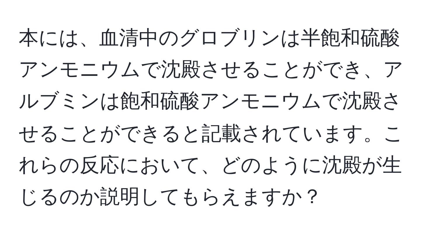 本には、血清中のグロブリンは半飽和硫酸アンモニウムで沈殿させることができ、アルブミンは飽和硫酸アンモニウムで沈殿させることができると記載されています。これらの反応において、どのように沈殿が生じるのか説明してもらえますか？