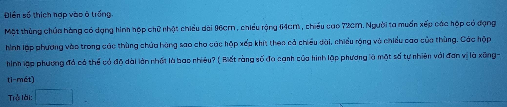 Điền số thích hợp vào ô trống. 
Một thùng chứa hàng có dạng hình hộp chữ nhật chiều dài 96cm , chiều rộng 64cm , chiều cao 72cm. Người ta muốn xếp các hộp có dạng 
hình lập phương vào trong các thùng chứa hàng sao cho các hộp xếp khít theo cả chiều dài, chiều rộng và chiều cao của thùng. Các hộp 
hình lập phương đó có thể có độ dài lớn nhất là bao nhiêu? ( Biết rằng số đo cạnh của hình lập phương là một số tự nhiên với đơn vị là xăng- 
ti-mét) 
Trả lời: □