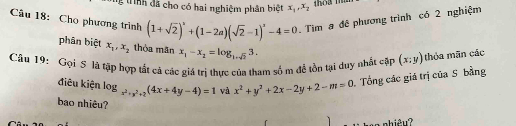 tHnh đã cho có hai nghiệm phân biệt x_1, x_2 thoa man 
Câu 18: Cho phương trình (1+sqrt(2))^x+(1-2a)(sqrt(2)-1)^x-4=0. Tìm a đê phương trình có 2 nghiệm 
phân biệt x_1, x_2 thỏa mãn x_1-x_2=log _1+sqrt(2)3. 
Câu 19: Gọi S là tập hợp tất cả các giá trị thực của tham số m đề tồn tại duy nhất cặp (x;y) thỏa mãn các 
điêu kiện log _x^2+y^2+2(4x+4y-4)=1 và x^2+y^2+2x-2y+2-m=0. Tổng các giá trị của S bằng 
bao nhiêu? 
nhiêu?