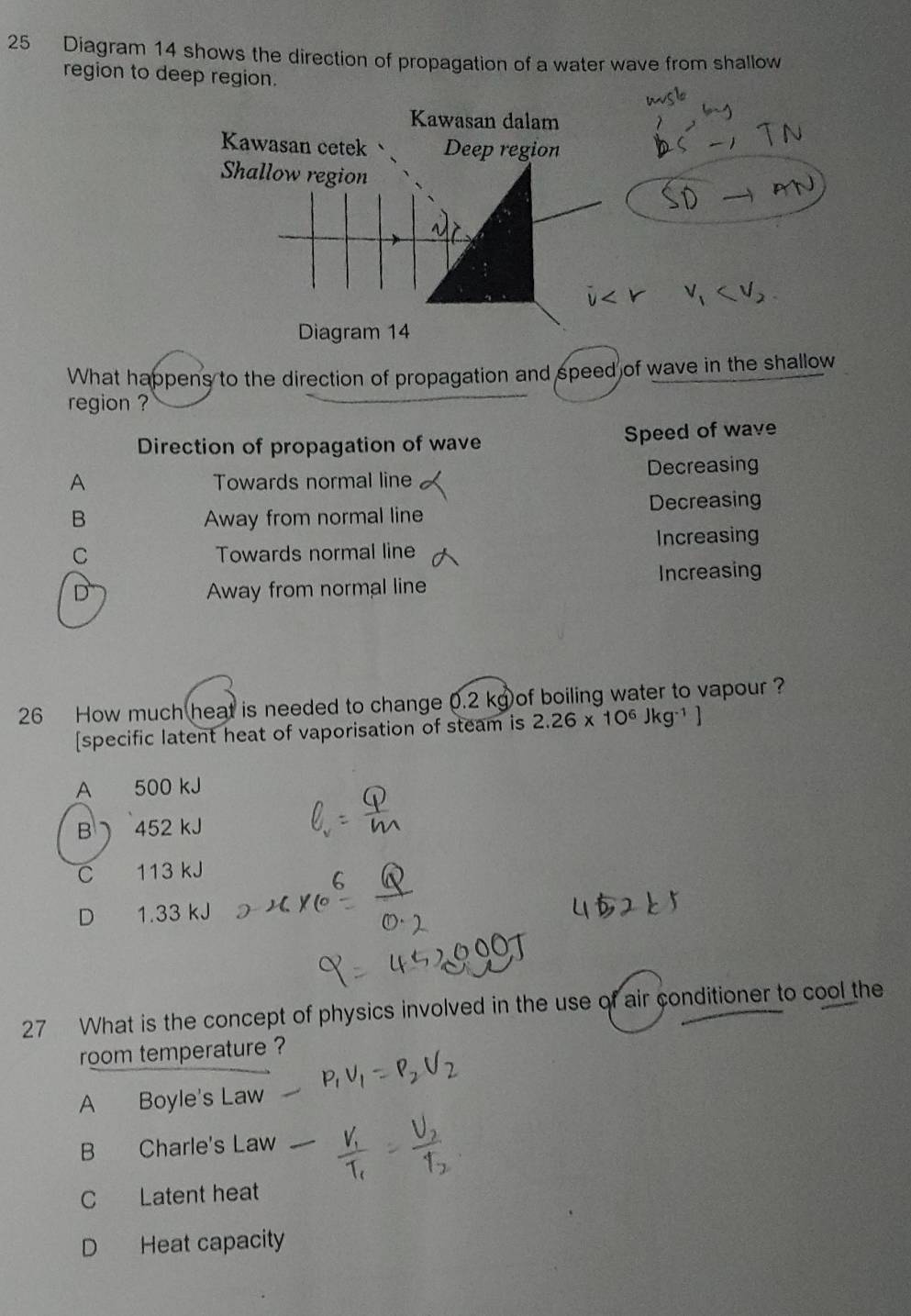 Diagram 14 shows the direction of propagation of a water wave from shallow
region to deep region.
Kawasan dalam
Kawasan cetek Deep region
Shallow region

Diagram 14
What happens to the direction of propagation and speed of wave in the shallow
region ?
Direction of propagation of wave Speed of wave
A Towards normal line Decreasing
B Away from normal line Decreasing
C Towards normal line Increasing
D Away from normal line Increasing
26 How much heat is needed to change 0.2 kg of boiling water to vapour?
[specific latent heat of vaporisation of steam is 2.26* 10^6Jkg^(-1)]
A 500 kJ
B 452 kJ
C 113 kJ
D 1.33 kJ
27 What is the concept of physics involved in the use of air conditioner to cool the
room temperature ?
A Boyle's Law
B Charle's Law
C Latent heat
D Heat capacity