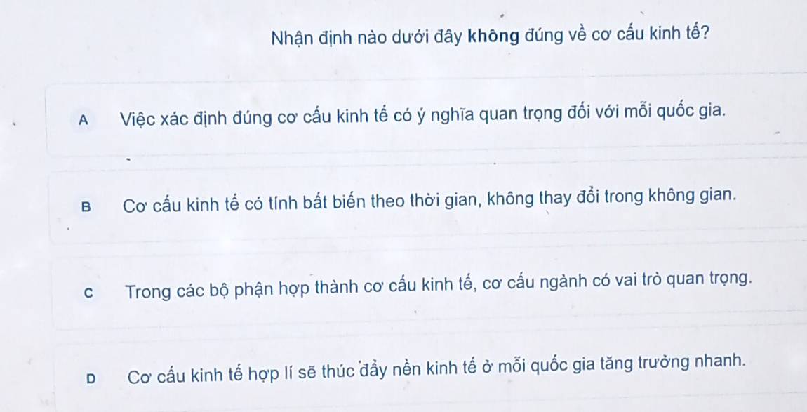 Nhận định nào dưới đây không đúng về cơ cấu kinh tế?
A Việc xác định đúng cơ cấu kinh tế có ý nghĩa quan trọng đối với mỗi quốc gia.
B Cơ cấu kinh tế có tính bất biến theo thời gian, không thay đổi trong không gian.
c Trong các bộ phận hợp thành cơ cấu kinh tố, cơ cấu ngành có vai trò quan trọng.
D Cơ cấu kinh tế hợp lí sẽ thúc đẩy nền kinh tế ở mỗi quốc gia tăng trưởng nhanh.