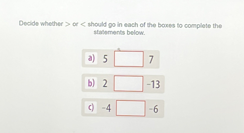 Decide whether or hould go in each of the boxes to complete the 
statements below. 
a) 5 □ 7
b 2□ -13
c) -4 □ -6