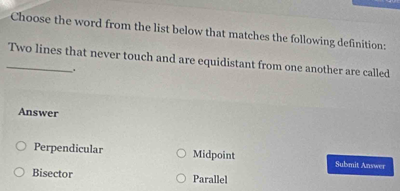 Choose the word from the list below that matches the following definition:
_Two lines that never touch and are equidistant from one another are called
.
Answer
Perpendicular Midpoint Submit Answer
Bisector Parallel