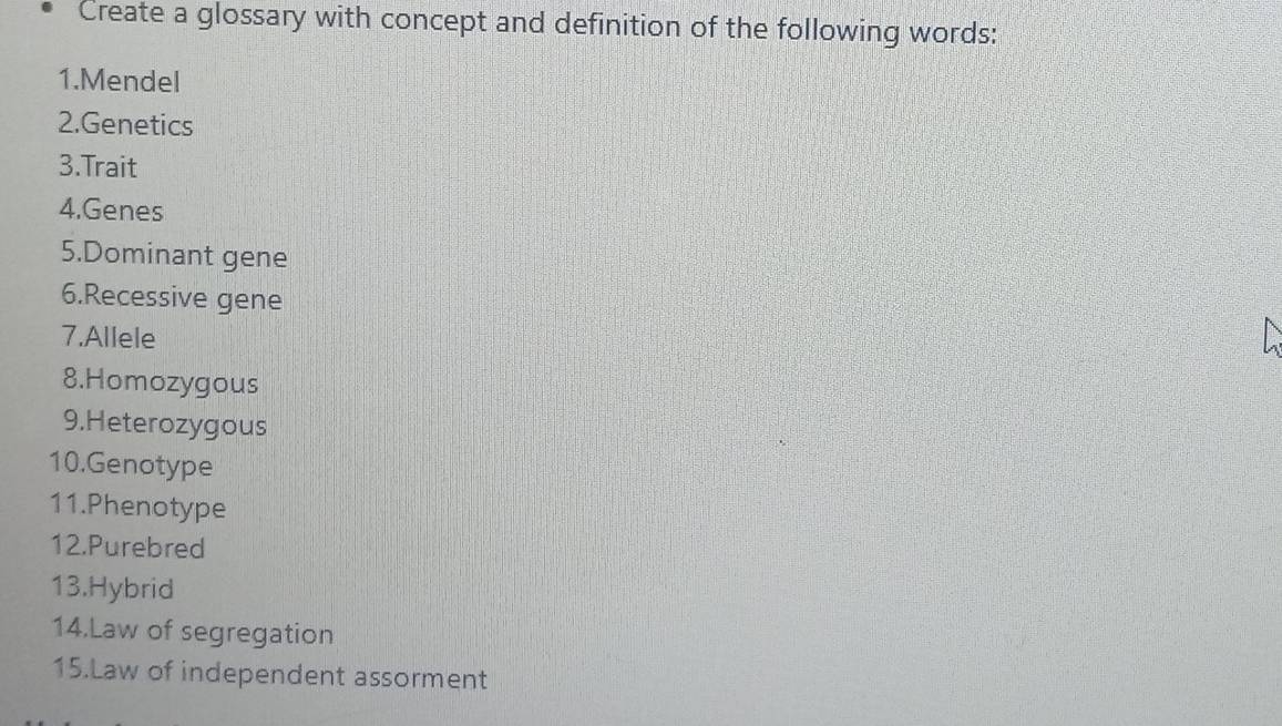 Create a glossary with concept and definition of the following words: 
1.Mendel 
2.Genetics 
3.Trait 
4.Genes 
5.Dominant gene 
6.Recessive gene 
7.Allele 
8.Homozygous 
9.Heterozygous 
10.Genotype 
11.Phenotype 
12.Purebred 
13.Hybrid 
14.Law of segregation 
15.Law of independent assorment