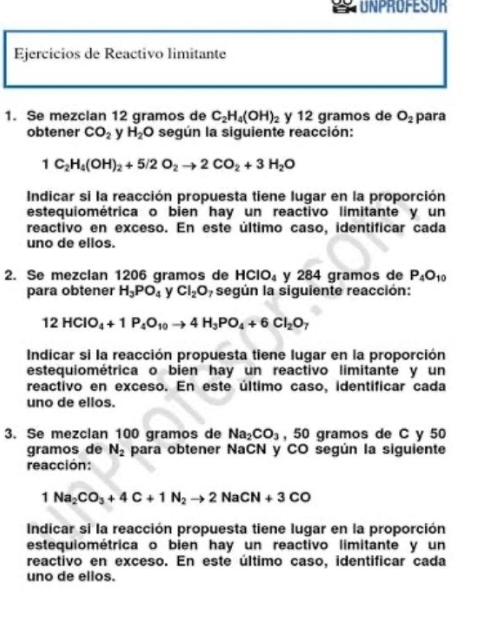 UNPROFESOR
Ejercicios de Reactivo limitante
1. Se mezclan 12 gramos de C_2H_4(OH)_2 y 12 gramos de O_2 para
obtener CO_2 y H_2O según la siguiente reacción:
1C_2H_4(OH)_2+5/2O_2to 2CO_2+3H_2O
Indicar si la reacción propuesta tiene lugar en la proporción
estequiométrica o bien hay un reactivo limitante y un
reactivo en exceso. En este último caso, identificar cada
uno de ellos.
2. Se mezclan 1206 gramos de HClO₄ y 284 gramos de P_4O_10
para obtener H_3PO_4 y Cl_2O según la siguiente reacción:
12HClO_4+1P_4O_10to 4H_3PO_4+6Cl_2O_7
Indicar si la reacción propuesta tiene lugar en la proporción
estequiométrica o bien hay un reactivo limitante y un
reactivo en exceso. En este último caso, identificar cada
uno de ellos.
3. Se mezclan 100 gramos de Na_2CO_3 , 50 gramos de C y 50
gramos de N_2 para obtener NaCN y CO según la siguiente
reacción:
1Na_2CO_3+4C+1N_2to 2NaCN+3CO
Indicar si la reacción propuesta tiene lugar en la proporción
estequiométrica o bien hay un reactivo limitante y un
reactivo en exceso. En este último caso, identificar cada
uno de ellos.