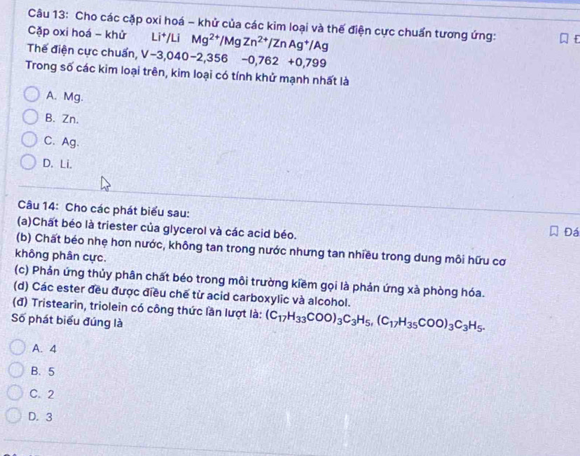 Cho các cặp oxi hoá - khử của các kim loại và thế điện cực chuẩn tương ứng:
Cặp oxi hoá - khử Li+/Li Mg^(2+)/MgZn^(2+)/ZnAg^+/Ag
Thế điện cực chuẩn, V-3,040-2,356-0,762+0,799
Trong số các kim loại trên, kim loại có tính khử mạnh nhất là
A. Mg.
B. Zn.
C、 Ag.
D. Li.
Câu 14: Cho các phát biểu sau:
(a)Chất béo là triester của glycerol và các acid béo.
Đá
(b) Chất béo nhẹ hơn nước, không tan trong nước nhưng tan nhiều trong dung môi hữu cơ
không phân cực.
(c) Phản ứng thủy phân chất béo trong môi trường kiềm gọi là phản ứng xà phòng hóa.
(d) Các ester đều được điều chế từ acid carboxylic và alcohol.
(đ) Tristearin, triolein có công thức lần lượt là: (C_17H_33COO)_3C_3H_5, (C_17H_35COO)_3C_3H_5. 
Số phát biểu đúng là
A. 4
B. 5
C. 2
D. 3