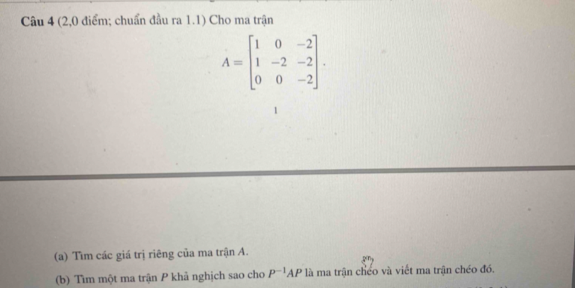 (2,0 điểm; chuẩn đầu ra 1.1) Cho ma trận
A=beginbmatrix 1&0&-2 1&-2&-2 0&0&-2endbmatrix. 
(a) Tìm các giá trị riêng của ma trận A. 
(b) Tìm một ma trận P khả nghịch sao cho P^(-1)AP là ma trận chếo và viết ma trận chéo đó.