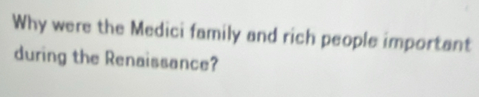 Why were the Medici family and rich people important 
during the Renaissance?