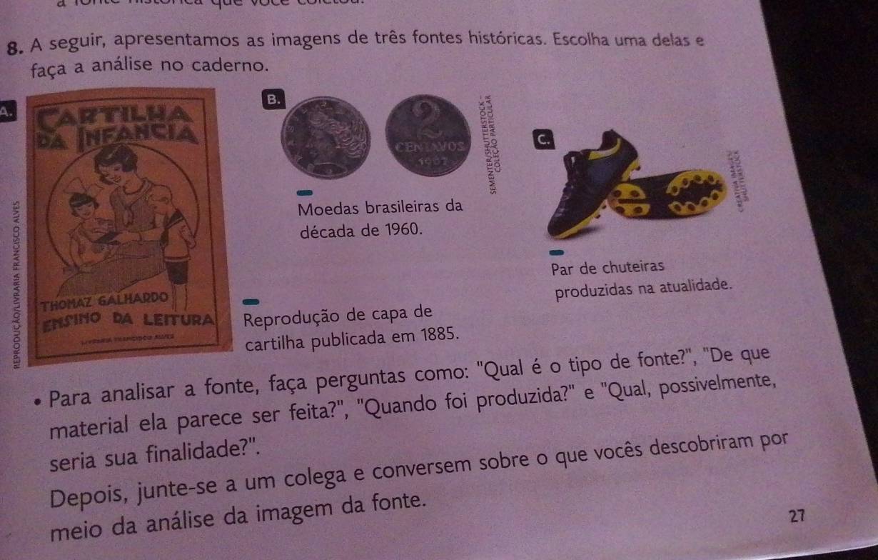 A seguir, apresentamos as imagens de três fontes históricas. Escolha uma delas e 
faça a análise no caderno. 
B. 
A. 
cEr AwOs C. 
Moedas brasileiras da 
década de 1960. 
Par de chuteiras 
produzidas na atualidade. 
Reprodução de capa de 
cartilha publicada em 1885. 
Para analisar a fonte, faça perguntas como: "Qual é o tipo de fonte?", "De que 
material ela parece ser feita?', ''Quando foi produzida?' e 'Qual, possivelmente, 
seria sua finalidade?". 
Depois, junte-se a um colega e conversem sobre o que vocês descobriram por 
27 
meio da análise da imagem da fonte.