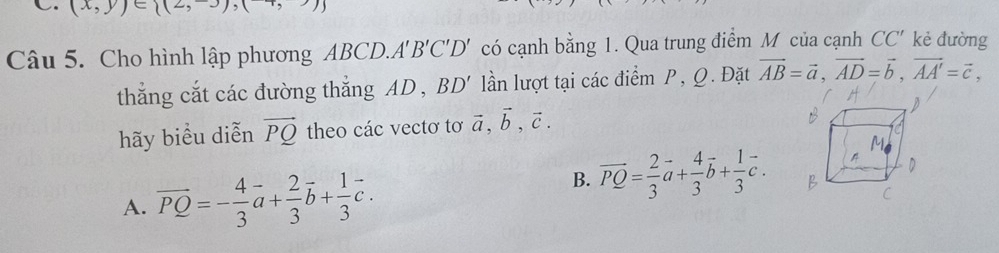 (x,y)∈ (2,3),( 
Câu 5. Cho hình lập phương ABCD.A. B'C'D' có cạnh bằng 1. Qua trung điểm M của cạnh CC' kè đường
thắng cắt các đường thắng AD , BD' lần lượt tại các điểm P, Q. Đặt vector AB=vector a, vector AD=vector b, vector AA'=vector c, 
hãy biểu diễn vector PQ theo các vectơ tơ vector a, vector b, vector c.
A. vector PQ=- 4/3 vector a+ 2/3 vector b+ 1/3 vector c.
B. vector PQ= 2/3 vector a+ 4/3 vector b+ 1/3 vector c.