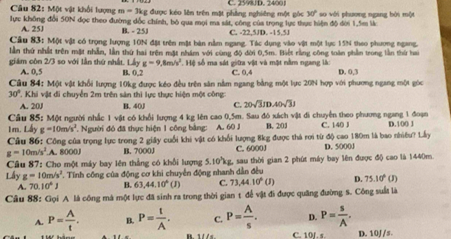 C. 2598J D. 2400J
Câu 82: Một vật khối lượng m=3kg được kéo lên trên mặt phẳng nghiêng một góc 30° so với phương ngang bởi một
lực không đổi 50N dọc theo đường dốc chính, bộ qua mọi ma sát, công của trọng lực thực hiện độ đời 1.5m là
A. 25J B. - 25J C. -22,5JD. -15,5J
Câu 83: Một vật có trọng lượng 10N đặt trên mật bản nằm ngang. Tác dụng vào vật một lực 15N theo phương ngang.
lần thứ nhất trên mặt nhẫn, lần thứ hai trên mặt nhám với cùng độ dời 0,5m. Biết rằng công toàn phần trong lần thứ hai
giám côn 2/3 so với lần thứ nhất. Lấy g=9,8m/s^2. Hệ số ma sát giữa vật và mặt nằm ngang là:
A. 0,5 B. 0,2 C. 0,4 D. 0,3
Câu 84: Một vật khổi lượng 10kg được kéo đều trên săn nằm ngang bằng một lực 20N hợp với phương ngang một góc
30° 'Khi vật di chuyển 2m trên sản thì lực thực hiện một công:
A. 20J B. 40J
C. 20sqrt(3)JDA0sqrt(3)J
Câu 85: Một người nhấc 1 vật có khổi lượng 4 kg lên cao 0,5m. Sau đó xách vật di chuyên theo phương ngang 1 đoạn
1m. Lấy g=10m/s^2 * Người đó đã thực hiện 1 công bằng: A. 60 J B. 20J C. 140 J D.100 J
Câu 86: Công của trọng lực trong 2 giây cuối khi vật có khối lượng 8kg được thả rơi từ độ cao 180m là bao nhiêu? Lấy
g=10m/s^2. A. 8000J B. 7000J C. 6000J D. 5000J
Câu 87: Cho một máy bay lên thẳng có khổi lượng 5.10^3kg. sau thời gian 2 phút máy bay lên được độ) cao là 1440m.
Lầy g=10m/s^2 T Tính công của động cơ khi chuyến động nhanh dần đều
D. 75.10^6
A. 70.10^6J B. 63,44.10^6(J) C. 73,44.10^6(J) ( J)
Câu 88: Gọi A là công mà một lực đã sinh ra trong thời gian t để vật đi được quãng đường S. Công suất là
A. P= A/t . B. P= t/A . C. P= A/s . D. P= s/A .
11ld C. 10/. s. D. 10J /s.