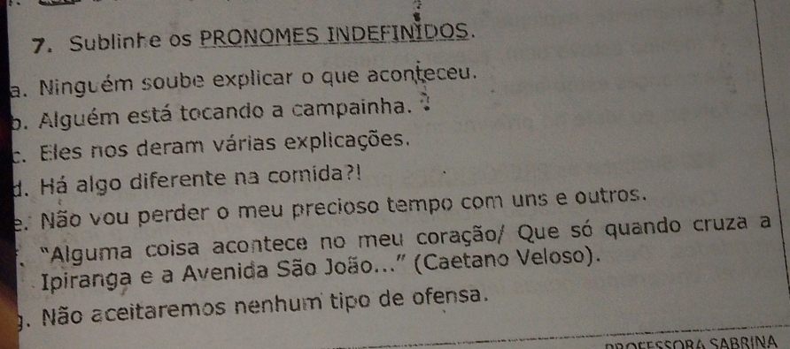 Sublinhe os PRONOMES INDEFINIDOS. 
a. Ninguém soube explicar o que aconteceu. 
b. Alguém está tocando a campainha. 
c. Eles nos deram várias explicações. 
d. Há algo diferente na comida?! 
e. Não vou perder o meu precioso tempo com uns e outros. 
"Alguma coisa acontece no meu coração/ Que só quando cruza a 
Ipiranga e a Avenida São João..." (Caetano Veloso). 
g. Não aceitaremos nenhum tipo de ofensa. 
Boçesóra Sabrín