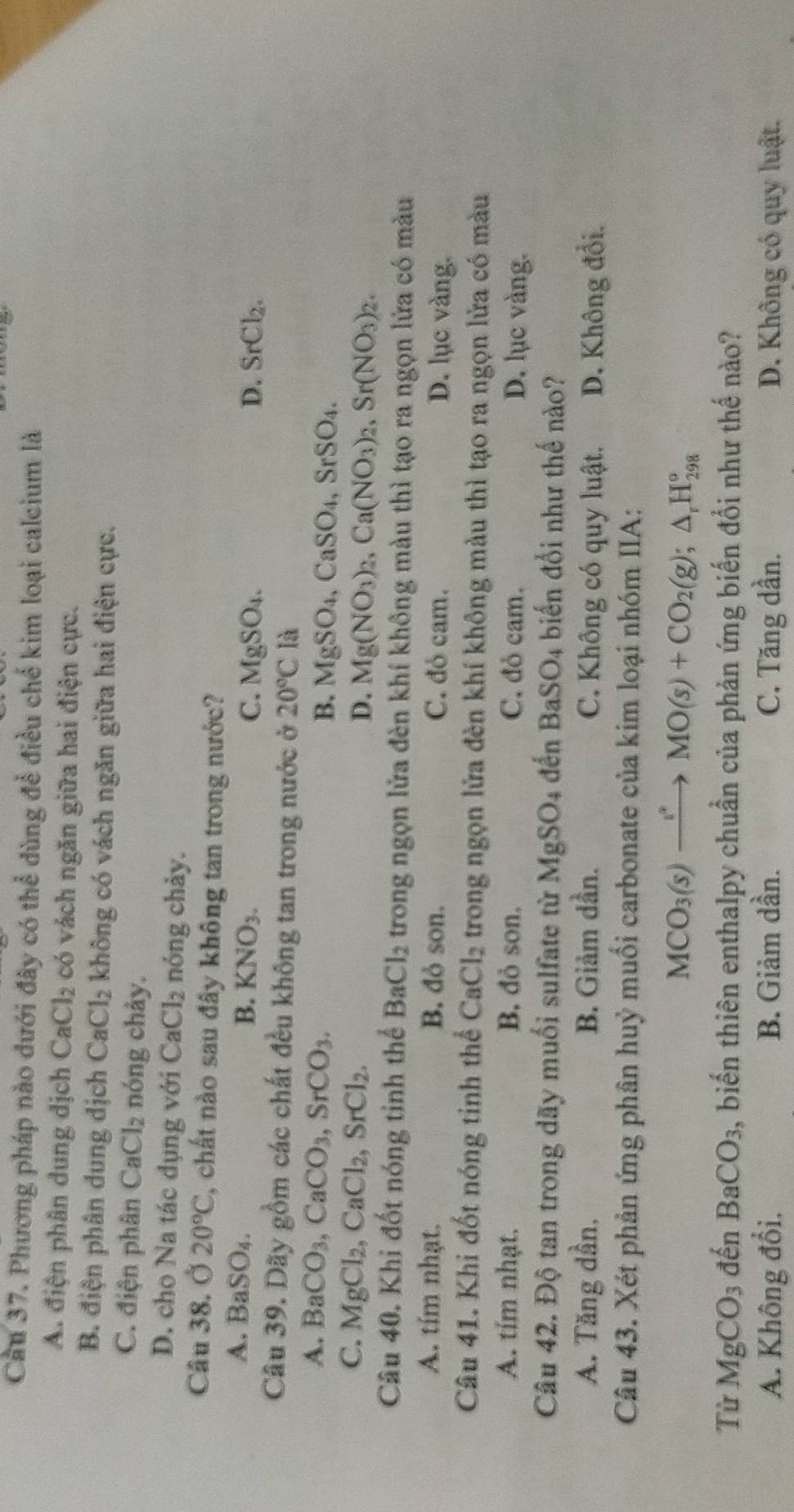 Cầu 37. Phương pháp nào đưới đây có thể dùng để điều chế kim loại calcium là
A. điện phân dung dịch CaCl_2 có vách ngăn giữa hai điện cực.
B. điện phân dung dịch CaCl_2 không có vách ngăn giữa hai điện cực.
C. điện phân CaCl_2 nóng chảy.
D. cho Na tác dụng với CaCl_2 nóng chảy.
Câu 38. 20°C 2, chất nào sau đây không tan trong nước?
A. BaSO_4.
B. KNO_3. C. MgSO_4. D. SrCl_2.
Câu 39. Dãy gồm các chất đều không tan trong nước ở 20°C là
A. BaCO_3,CaCO_3,SrCO_3.
B. MgSO_4,CaSO_4,SrSO_4.
C. MgCl_2,CaCl_2,SrCl_2.
D. Mg(NO_3)_2,Ca(NO_3)_2,Sr(NO_3)_2.
Câu 40. Khi đốt nóng tỉnh thể BaCl_2 trong ngọn lửa đèn khí không màu thì tạo ra ngọn lửa có màu
A. tím nhạt. B. đỏ son. C. đỏ cam. D. lục vàng.
Câu 41. Khi đốt nóng tinh thể CaCl_2 trong ngọn lửa đèn khí không màu thì tạo ra ngọn lửa có màu
A. tím nhạt. B. đỏ son. C. đỏ cam. D. lục vàng.
Câu 42. Độ tan trong dãy muối sulfate từ MgSO_4 đền BaSO_4 biến đổi như thế nào?
A. Tăng dần, B. Giảm dần. C. Không có quy luật. D. Không đổi.
Câu 43. Xét phản ứng phân huỷ muối carbonate của kim loại nhóm IIA:
MCO_3(s)to MO(s)+CO_2(g);△ _rH_(298)°
Từ MgCO_3 đến BaCO_3 2, biến thiên enthalpy chuẩn của phản ứng biến đổi như thế nào?
A. Không đổi. B. Giảm dần. C. Tăng dần. D. Không có quy luật.