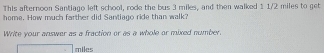 This afternoon Santiago left school, rode the bus 3 miles, and then walked 1 1/2 miles to get 
home. How much farther did Santiago ride than walk? 
Write your answer as a fraction or as a whole or mixed number. 
milcs