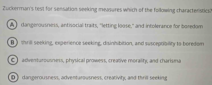 Zuckerman's test for sensation seeking measures which of the following characteristics?
A) dangerousness, antisocial traits, "letting loose," and intolerance for boredom
B thrill seeking, experience seeking, disinhibition, and susceptibility to boredom
C ) adventurousness, physical prowess, creative morality, and charisma
D dangerousness, adventurousness, creativity, and thrill seeking