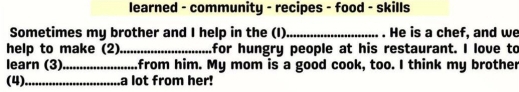 learned - community - recipes - food - skills 
Sometimes my brother and I help in the (I)_ . He is a chef, and we 
help to make (2) _for hungry people at his restaurant. I love to 
learn (3)_ from him. My mom is a good cook, too. I think my brother 
(4) _a lot from her!