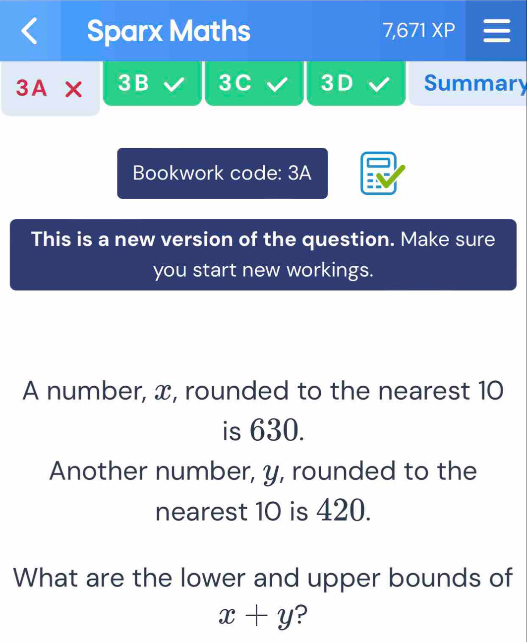 Sparx Maths 7,671 XP 
3A* 3B 3C 3 D Summary 
Bookwork code: 3A 
This is a new version of the question. Make sure 
you start new workings. 
A number, x, rounded to the nearest 10
is 630. 
Another number, y, rounded to the 
nearest 10 is 420. 
What are the lower and upper bounds of
x+y