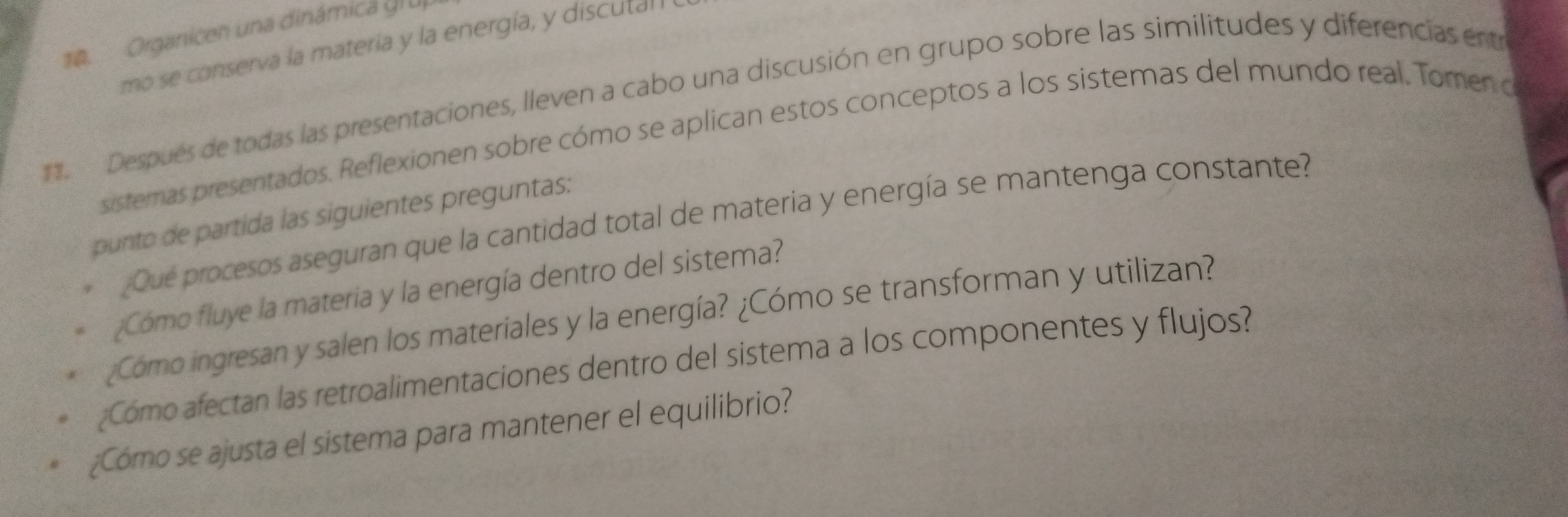 Organicen una dinámica gr u 
mo se conserva la materia y la energía, y discuta 
. Después de todas las presentaciones, lleven a cabo una discusión en grupo sobre las similitudes y diferencias ent 
sistemas presentados. Reflexionen sobre cómo se aplican estos conceptos a los sistemas del mundo real. Tomen o 
punto de partida las siguientes preguntas: 
¿Qué procesos aseguran que la cantidad total de materia y energía se mantenga constante? 
¿Cómo fluye la materia y la energía dentro del sistema? 
¿Cómo ingresan y salen los materiales y la energía? ¿Cómo se transforman y utilizan? 
¿Como afectan las retroalimentaciones dentro del sistema a los componentes y flujos? 
¿Cómo se ajusta el sistema para mantener el equilibrio?