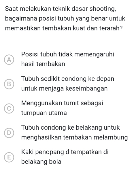 Saat melakukan teknik dasar shooting,
bagaimana posisi tubuh yang benar untuk
memastikan tembakan kuat dan terarah?
Posisi tubuh tidak memengaruhi
A
hasil tembakan
Tubuh sedikit condong ke depan
B
untuk menjaga keseimbangan
Menggunakan tumit sebagai
C
tumpuan utama
Tubuh condong ke belakang untuk
D
menghasilkan tembakan melambung
Kaki penopang ditempatkan di
E
belakang bola