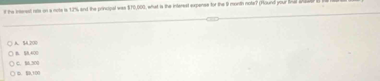 if the interest rata on a note is 12% and the principal was $70,000, what is the interest expense for the 9 month note? (Round your final answe? t
A. $4,200
B. $8,400
C. $6,300
D. , 100