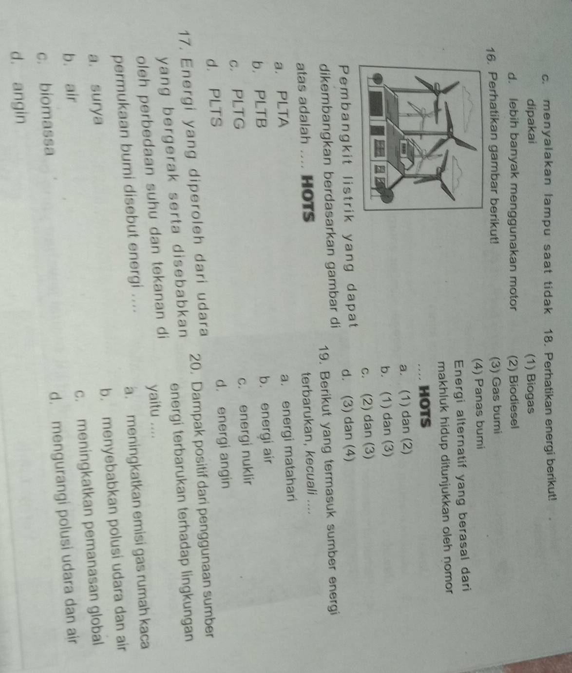 c. menyalakan lampu saat tidak 18. Perhatikan energi berikut!
dipakai (1) Biogas
d. lebih banyak menggunakan motor (2) Biodiesel
16. Perhatikan gambar berikut!
(3) Gas bumi
(4) Panas bumi
Energi alternatif yang berasal dari
makhluk hidup ditunjukkan oleh nomor 
.. HOTS
a. (1) dan (2)
b. (1) dan (3)
c. (2) dan (3)
Pembangkit listrik yang dapat d. (3) dan (4)
dikembangkan berdasarkan gambar di
19. Berikut yang termasuk sumber energi
atas adalah .... HOTS
terbarukan, kecuali ....
a. PLTA
a. energi matahari
b. PLTB
b. energi air
c. PLTG
c. energi nuklir
d. PLTS
d. energi angin
17. Energi yang diperoleh dari udara 20. Dampak positif dari penggunaan sumber
yang bergerak serta disebabkan energi terbarukan terhadap lingkungan
oleh perbedaan suhu dan tekanan di yaitu ....
permukaan bumi disebut energi ....
a. meningkatkan emisi gas rumah kaca
b. menyebabkan polusi udara dan air
a. surya
c. meningkatkan pemanasan global
b. air
c. biomassa
d. mengurangi polusi udara dan air
d. angin