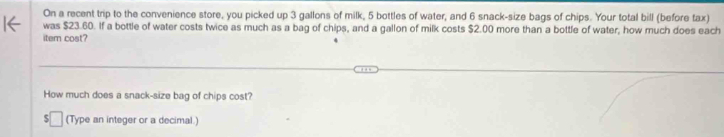 On a recent trip to the convenience store, you picked up 3 gallons of milk, 5 bottles of water, and 6 snack-size bags of chips. Your total bill (before tax) 
was $23.60. If a bottle of water costs twice as much as a bag of chips, and a gallon of milk costs $2.00 more than a bottle of water, how much does each 
item cost? 
How much does a snack-size bag of chips cost? 
(Type an integer or a decimal.)