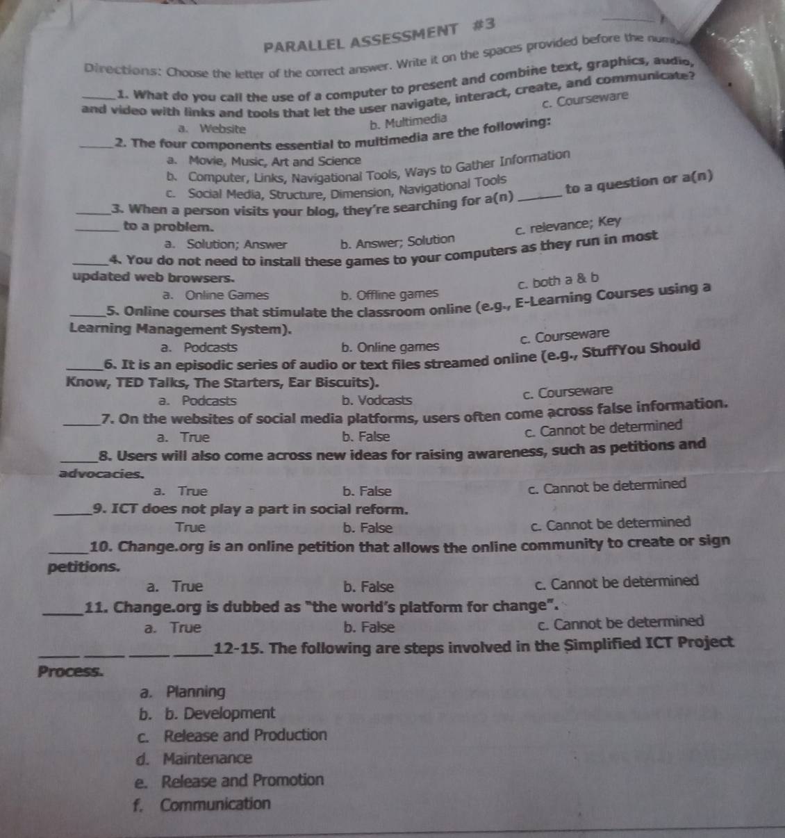 PARALLEL ASSESSMENT #3
Directions: Choose the letter of the correct answer. Write it on the spaces provided before the numy
1. What do you call the use of a computer to present and combine text, graphics, audio,
and video with links and tools that let the user navigate, interact, create, and communicate?
a. Website
b. Multimedia c. Courseware
_2. The four components essential to multimedia are the following:
a. Movie, Music, Art and Science
b. Computer, Links, Navigational Tools, Ways to Gather Information
to a question or a(n)
c. Social Media, Structure, Dimension, Navigational Tools
_3. When a person visits your blog, they're searching for a(n)_
_to a problem.
c. relevance; Key
a. Solution; Answer b. Answer; Solution
_4. You do not need to install these games to your computers as they run in most
updated web browsers.
c. both a & b
a. Online Games b. Offline games
_5. Online courses that stimulate the classroom online (e.g., E-Learning Courses using a
Learning Management System).
c. Courseware
a. Podcasts b. Online games
_6. It is an episodic series of audio or text files streamed online (e.g., StuffYou Should
Know, TED Talks, The Starters, Ear Biscuits).
a. Podcasts b. Vodcasts c. Courseware
_7. On the websites of social media platforms, users often come across false information.
a. True b. False
c. Cannot be determined
_
8. Users will also come across new ideas for raising awareness, such as petitions and
advocacies.
a. True b. False
c. Cannot be determined
_9. ICT does not play a part in social reform.
True b. False c. Cannot be determined
_10. Change.org is an online petition that allows the online community to create or sign
petitions.
a. True b. False c. Cannot be determined
_11. Change.org is dubbed as "the world’s platform for change".
a. True b. False c. Cannot be determined
_
_12-15. The following are steps involved in the Simplified ICT Project
Process.
a. Planning
b. b. Development
c. Release and Production
d. Maintenance
e. Release and Promotion
f. Communication