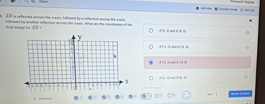 Princewill Chijioke
Zoom Question Guide
Add note Exit Test
6. overline AB is reflected across the x-axis, followed by a reflection across the y-axis,
followed by another reflection across the x-axis. What are the coordinates of the
final image for overline AB ?
A'(2,3) and B'(8,8)
A'(-2,-3) and B'(-8,-8)
A'(-2,3) and B'(-8,8)
and B'(8,-8)
A'(2,-3)
Next 》
《 Previous Review & Submit
2 3