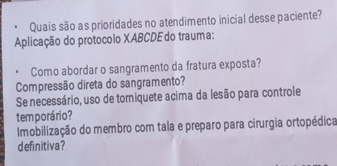 Quais são as prioridades no atendimento inicial desse paciente?
Aplicação do protocolo XABCDE do trauma:
Como abordar o sangramento da fratura exposta?
Compressão direta do sangramento?
Se necessário, uso de torniquete acima da lesão para controle
temporário?
Imobilização do membro com tala e preparo para cirurgia ortopédica
definitiva?