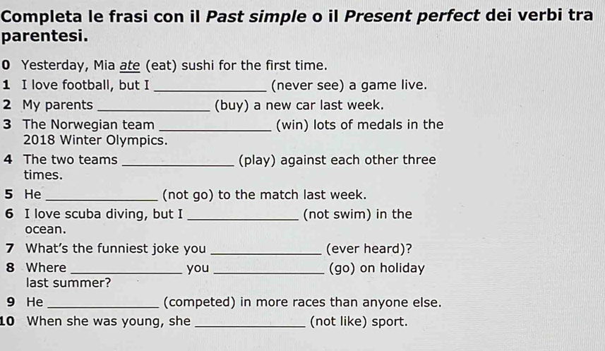 Completa le frasi con il Past simple o il Present perfect dei verbi tra 
parentesi. 
0 Yesterday, Mia ate (eat) sushi for the first time. 
1 I love football, but I _(never see) a game live. 
2 My parents _(buy) a new car last week. 
3 The Norwegian team _(win) lots of medals in the
2018 Winter Olympics. 
4 The two teams _(play) against each other three 
times. 
5 He _(not go) to the match last week. 
6 I love scuba diving, but I _(not swim) in the 
ocean. 
7 What's the funniest joke you _(ever heard)? 
8 Where _you _(go) on holiday 
last summer? 
9 He_ (competed) in more races than anyone else. 
10 When she was young, she _(not like) sport.