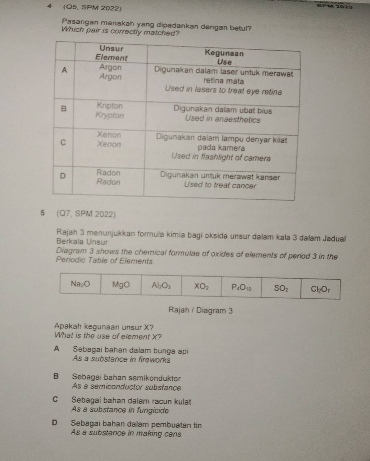 4 (Q5, SPM 2022)
BPM 2023
Pasangan manakah yang dipadankan dengan betul?
Which pair is correctly matched?
5 (Q7, SPM 2022)
Rajah 3 menunjukkan formula kimia bagi oksida unsur dalam kala 3 dalam Jadual
Berkala Unsur
Diagram 3 shows the chemical formulae of oxides of elements of period 3 in the
Periodic Table of Elements.
Rajah / Diagram 3
Apakah kegunaan unsur X?
What is the use of element X?
A Sebagai bahan dalam bunga api
As a substance in fireworks
B Sebagai bahan semikonduktor
As a semiconductor substance
C Sebagai bahan dalam racun kulat
As a substance in fungicide
D Sebagai bahan dalam pembuatan tin
As a substance in making cans