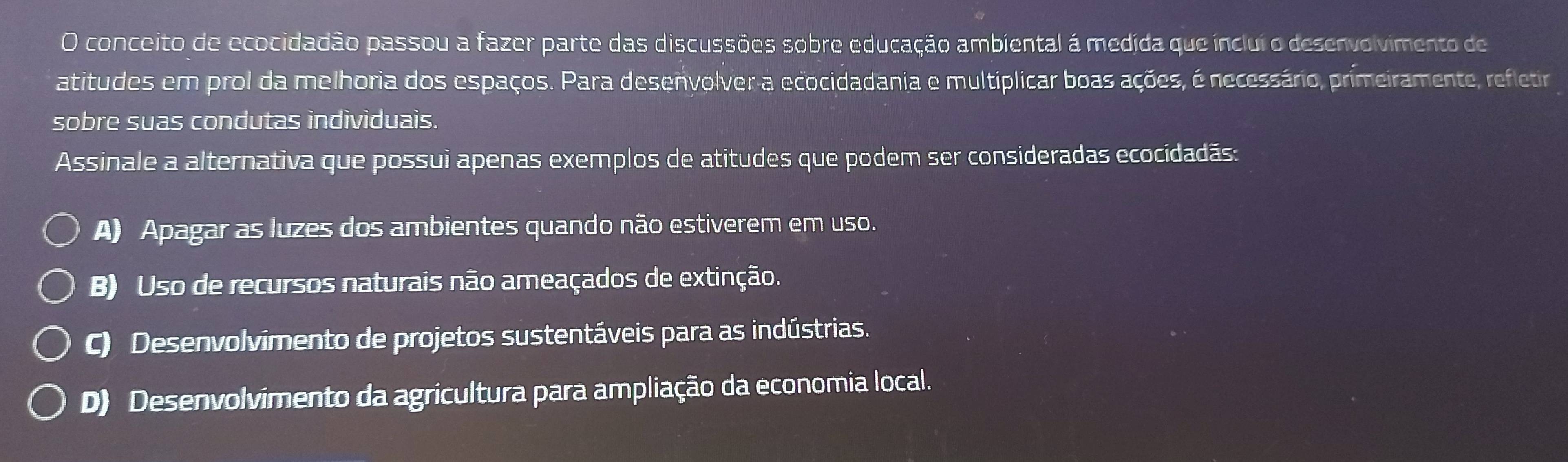 conceito de ecocidadão passou a fazer parte das discussões sobre educação ambiental á medida que ínclui o desenvolvimento de
atitudes em prol da melhoria dos espaços. Para desenvolver a ecocidadania e multiplicar boas ações, é necessário, primeiramente, refletira
sobre suas condutas individuais.
Assinale a alternativa que possui apenas exemplos de atitudes que podem ser consideradas ecocidadãs:
A) Apagar as luzes dos ambientes quando não estiverem em uso.
B) Uso de recursos naturais não ameaçados de extinção.
C) Desenvolvimento de projetos sustentáveis para as indústrias.
D) Desenvolvimento da agricultura para ampliação da economia local.